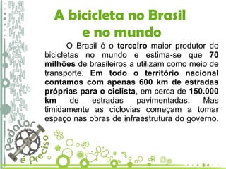 A bicicleta no Brasil  e no mundo O Brasil é o  terceiro  maior produtor de bicicletas no mundo e estima-se que  70 milhões  de brasileiros a utilizam como meio de transporte.  Em todo o território nacional contamos com apenas 600 km de estradas próprias para o ciclista , em cerca de  150.000 km  de estradas pavimentadas. Mas timidamente as ciclovias começam a tomar espaço nas obras de infraestrutura do governo.  