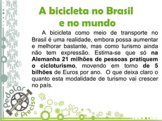 A bicicleta no Brasil  e no mundo A bicicleta como meio de transporte no Brasil é uma realidade, embora possa aumentar e melhorar bastante, mas como turismo ainda não tem expressão. Estima-se que só  na Alemanha 21 milhões de pessoas pratiquem o cicloturismo , movendo em torno  de 5 bilhões  de Euros por ano.  O que deixa claro o quanto esta modalidade de turismo vai crescer no país. 