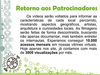 Retorno aos Patrocinadores Os vídeos serão voltados para informar as características de cada local percorrido, mostrando aspectos geográficos, artistas, arquitetura e curiosidades locais. As filmagens serão feitas de forma descontraída, buscando não apenas documentar, mas também entreter os internautas. Esperamos conseguir  10.000 acessos mensais  em nossas vitrines virtuais. Hoje apenas nos site, já contamos com mais de  3000 visualizações  por mês. 