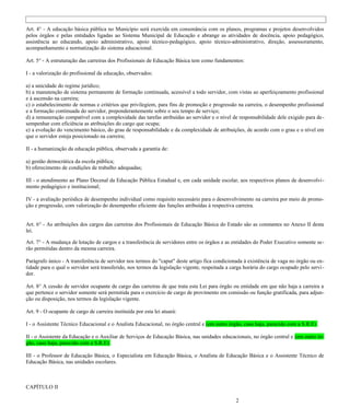 Art. 4° - A educação básica pública no Município será exercida em consonância com os planos, programas e projetos desenvolvidos
pelos órgãos e pelas entidades ligadas ao Sistema Municipal de Educação e abrange as atividades de docência, apoio pedagógico,
assistência ao educando, apoio administrativo, apoio técnico-pedagógico, apoio técnico-administrativo, direção, assessoramento,
acompanhamento e normatização do sistema educacional.

Art. 5° - A estruturação das carreiras dos Profissionais de Educação Básica tem como fundamentos:

I - a valorização do profissional da educação, observados:

a) a unicidade do regime jurídico;
b) a manutenção de sistema permanente de formação continuada, acessível a todo servidor, com vistas ao aperfeiçoamento profissional
e à ascensão na carreira;
c) o estabelecimento de normas e critérios que privilegiem, para fins de promoção e progressão na carreira, o desempenho profissional
e a formação continuada do servidor, preponderantemente sobre o seu tempo de serviço;
d) a remuneração compatível com a complexidade das tarefas atribuídas ao servidor e o nível de responsabilidade dele exigido para de -
sempenhar com eficiência as atribuições do cargo que ocupa;
e) a evolução do vencimento básico, do grau de responsabilidade e da complexidade de atribuições, de acordo com o grau e o nível em
que o servidor esteja posicionado na carreira;

II - a humanização da educação pública, observada a garantia de:

a) gestão democrática da escola pública;
b) oferecimento de condições de trabalho adequadas;

III - o atendimento ao Plano Decenal da Educação Pública Estadual e, em cada unidade escolar, aos respectivos planos de desenvolvi-
mento pedagógico e institucional;

IV - a avaliação periódica de desempenho individual como requisito necessário para o desenvolvimento na carreira por meio de promo-
ção e progressão, com valorização do desempenho eficiente das funções atribuídas à respectiva carreira.


Art. 6° - As atribuições dos cargos das carreiras dos Profissionais de Educação Básica do Estado são as constantes no Anexo II desta
lei.

Art. 7° - A mudança de lotação de cargos e a transferência de servidores entre os órgãos e as entidades do Poder Executivo somente se-
rão permitidas dentro da mesma carreira.

Parágrafo único - A transferência de servidor nos termos do "caput" deste artigo fica condicionada à existência de vaga no órgão ou en-
tidade para o qual o servidor será transferido, nos termos da legislação vigente, respeitada a carga horária do cargo ocupado pelo servi -
dor.

Art. 8° A cessão de servidor ocupante de cargo das carreiras de que trata esta Lei para órgão ou entidade em que não haja a carreira a
que pertence o servidor somente será permitida para o exercício de cargo de provimento em comissão ou função gratificada, para adjun-
ção ou disposição, nos termos da legislação vigente.

Art. 9 - O ocupante de cargo de carreira instituída por esta lei atuará:

I - o Assistente Técnico Educacional e o Analista Educacional, no órgão central e (em outro órgão, caso haja, parecido com a S.R.E)

II - o Assistente da Educação e o Auxiliar de Serviços de Educação Básica, nas unidades educacionais, no órgão central e (em outro ór-
gão, caso haja, parecido com a S.R.E)

III - o Professor de Educação Básica, o Especialista em Educação Básica, o Analista de Educação Básica e o Assistente Técnico de
Educação Básica, nas unidades escolares.



CAPÍTULO II

                                                                                                 2
 