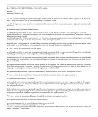 DA CARREIRA DOS SERVIDORES DA EDUCAÇÃO BÁSICA

SEÇÃO I
DISPOSIÇÕES GERAIS


Art. 10 - O ingresso em cargo de carreira instituída por esta lei depende de aprovação em concurso público de provas ou de provas e tí-
tulos e dar-se-á no primeiro grau do nível correspondente à escolaridade exigida.

Art. 11 - O ingresso em cargo de carreira de que trata esta lei ocorrerá nos níveis mencionados a seguir e dependerá de comprovação
mínima de:

I - para a carreira de Professor de Educação Básica:

a) habilitação específica obtida em curso superior com licenciatura de curta duração, conforme o edital, para ingresso no nível II;
b) habilitação específica obtida em curso superior com licenciatura plena ou graduação com complementação pedagógica, conforme o
edital, para ingresso no nível III;
c) habilitação específica obtida em curso superior com licenciatura plena ou graduação com complementação pedagógica, acumulada
com mestrado em educação ou em área afim, conforme o edital, para ingresso no nível V;

Parágrafo único – os Professores de Educação Básica que possuem habilitação específica obtida em curso de magistério de nível médio
serão lotados no nível I. Não haverá concursos para Professores de Educação Básica com esta habilitação.

II - para a carreira de Especialista em Educação Básica:

a) habilitação específica em supervisão pedagógica ou orientação educacional obtida em curso superior de Pedagogia ou especialização
em Pedagogia com licenciatura em área específica, conforme edital, para ingresso no nível I;

b) habilitação específica em supervisão pedagógica ou orientação educacional obtida em curso superior de Pedagogia ou especialização
em Pedagogia com licenciatura em área específica acumulada com mestrado em educação ou em área afim, conforme edital, para in-
gresso no nível III;

III - para a carreira de Analista de Educação Básica, formação de nível superior, com graduação específica, entre outras, em Fonoaudio-
logia, Terapia Ocupacional, Fisioterapia, Psicologia, Serviço Social ou Biblioteconomia e registro em órgão de classe, quando este for
exigido por lei, para ingresso no nível I, na forma de regulamento e conforme edital;

IV - para a carreira de Assistente Técnico de Educação Básica, formação de nível médio técnico, para ingresso no nível I;

V - para a carreira de Assistente Técnico Educacional, formação de nível médio técnico, para ingresso no nível I;

VI - para a carreira de Analista Educacional:

a) formação de nível superior, com graduação específica ou com licenciatura, nos termos do edital, e registro no órgão de classe, quan -
do este for exigido por Lei, para exercer atribuições técnico-administrativas e técnico-pedagógicas na área de sua formação profissio-
nal, para ingresso no nível I;

b) formação de nível superior, com graduação específica ou com licenciatura, acumulada com mestrado em educação ou área afim, nos
termos do edital, e registro no órgão de classe, quando este for exigido por Lei, para exercer atribuições técnico-administrativas e técni -
co-pedagógicas na área de sua formação profissional ou em área afim, para ingresso no nível III;

VII - para a carreira de Assistente de Educação, formação de nível médio, para ingresso no nível I;

VIII - para a carreira de Auxiliar de Serviços de Educação Básica:

a) conclusão da quarta série do ensino fundamental, para ingresso no nível I;
b) conclusão do ensino fundamental, para ingresso no nível II.
Art. 12 - O concurso público para ingresso nas carreiras dos Profissionais de Educação Básica será de provas ou de provas e títulos, de
caráter eliminatório e classificatório.

                                                                                                  3
 