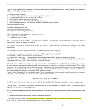Parágrafo único - As instruções reguladoras dos processos seletivos serão publicadas em edital, que conterá, tendo em vista as especifi-
cidades das atribuições do cargo, no mínimo:

I - o número de vagas existentes;
II - as matérias sobre as quais versarão as provas e os respectivos programas;
III - o desempenho mínimo exigido para aprovação nas provas;
IV - os critérios de avaliação dos títulos, se for o caso;
V - o caráter eliminatório ou classificatório de cada etapa do concurso;
VI - os requisitos para a inscrição, com exigência mínima de comprovação pelo candidato:
a) de nacionalidade brasileira;

b) de idade mínima de dezoito anos;
c) de estar no gozo dos direitos políticos;
d) de estar em dia com as obrigações militares;

VII - a escolaridade mínima exigida para o ingresso na carreira;
VIII - a carga horária de trabalho;
IX - o vencimento básico do cargo.

Art. 13 - Concluído o concurso público e homologados os resultados, a nomeação dos candidatos habilitados obedecerá à ordem de
classificação e ao prazo de validade do concurso.

§ 1° - O prazo de validade do concurso será de até dois anos, contados a partir da data de sua homologação, prorrogável uma vez por
igual período.

§ 2° - Para a posse em cargo de provimento efetivo, o candidato aprovado deverá comprovar:

I - cumprimento dos requisitos constantes nos incisos VI e VII do parágrafo único do art. 13;
II - idoneidade e conduta ilibada, nos termos de regulamento;
III - aptidão física e mental para o exercício do cargo, por meio de avaliação médica, nos termos da legislação vigente.
§ 3° - A nomeação dos candidatos classificados em concurso público para carreira de Profissional de Educação Básica, no limite das
vagas previstas no edital, dar-se-á dentro do prazo de validade do concurso.

Art. 14 - O servidor público ocupante de cargo de provimento efetivo do Poder Executivo do Município de Santa Luzia que, em razão
de concurso público posterior à publicação desta lei, ingressar em cargo de carreira dos Profissionais de Educação Básica, com jornada
equivalente à do cargo de origem, cuja remuneração, incluídos adicionais, gratificações e vantagens pessoais, for superior à remunera-
ção do cargo de carreira instituída por esta lei, poderá perceber a diferença a título de vantagem pessoal nominalmente identificada, su-
jeita exclusivamente à revisão geral da remuneração dos servidores estaduais.
Parágrafo único - Para o cálculo da diferença prevista no "caput" deste artigo, não serão computados os adicionais a que se refere o art.
118 do Ato das Disposições Constitucionais Transitórias da Constituição do Estado.


                                             DO DESENVOLVIMENTO NA CARREIRA

Art. 15 - O desenvolvimento do servidor em carreira de Profissional de Educação Básica dar-se-á mediante progressão ou promoção.

Parágrafo único - A progressão será concedida automaticamente ao servidor, cumpridos os requisitos legais, e a promoção deverá ser
requerida pelo servidor, na forma de regulamento.

Art. 16 - Progressão é a passagem do servidor do grau em que se encontra para o grau subseqüente no mesmo nível da carreira a que
pertence.

§ 1° - Fará jus à progressão o servidor que preencher os seguintes requisitos:

I - encontrar-se em efetivo exercício (no estatuto tem que constar o que é efetivo exercício, incluindo os afastamento saúde, etc.);
II - ter cumprido o interstício de dois anos de efetivo exercício no mesmo grau;


                                                                                                  4
 