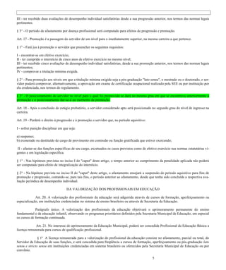 III - ter recebido duas avaliações de desempenho individual satisfatórias desde a sua progressão anterior, nos termos das normas legais
pertinentes.

§ 3° - O período de afastamento por doença profissional será computado para efeitos de progressão e promoção.

Art. 17 - Promoção é a passagem do servidor de um nível para o imediatamente superior, na mesma carreira a que pertence.

§ 1° - Fará jus à promoção o servidor que preencher os seguintes requisitos:

I - encontrar-se em efetivo exercício;
II - ter cumprido o interstício de cinco anos de efetivo exercício no mesmo nível;
III - ter recebido cinco avaliações de desempenho individual satisfatórias, desde a sua promoção anterior, nos termos das normas legais
pertinentes;
IV - comprovar a titulação mínima exigida.

§ 2° - Para promoção aos níveis em que a titulação mínima exigida seja a pós-graduação "lato sensu", o mestrado ou o doutorado, o ser-
vidor poderá comprovar, alternativamente, a aprovação em exame de certificação ocupacional realizado pela SEE ou por instituição por
ela credenciada, nos termos do regulamento.

§ 3° - O posicionamento do servidor no nível para o qual foi promovido se dará no mesmo grau em que se encontrava anteriormente à
promoção e o posicionamento dar-se-á no momento da promoção.

Art. 18 - Após a conclusão do estágio probatório, o servidor considerado apto será posicionado no segundo grau do nível de ingresso na
carreira.

Art. 19 - Perderá o direito à progressão e à promoção o servidor que, no período aquisitivo:

I - sofrer punição disciplinar em que seja:

a) suspenso;
b) exonerado ou destituído de cargo de provimento em comissão ou função gratificada que estiver exercendo;

 II - afastar-se das funções específicas de seu cargo, excetuados os casos previstos como de efetivo exercício nas normas estatutárias vi-
gentes e em legislação específica.

§ 1° - Nas hipóteses previstas no inciso I do "caput" deste artigo, o tempo anterior ao cumprimento da penalidade aplicada não poderá
ser computado para efeito de integralização do interstício.

§ 2° - Na hipótese prevista no inciso II do "caput" deste artigo, o afastamento ensejará a suspensão do período aquisitivo para fins de
promoção e progressão, contando-se, para tais fins, o período anterior ao afastamento, desde que tenha sido concluída a respectiva ava-
liação periódica de desempenho individual.

                                    DA VALORIZAÇÃO DOS PROFISSIONAIS EM EDUCAÇÃO

             Art. 20. A valorização dos profissionais da educação será adquirida através de cursos de formação, aperfeiçoamento ou
especialização, em instituições credenciadas no sistema de ensino brasileiro ou através de Secretaria da Educação.

             Parágrafo único. A valorização dos profissionais da educação objetivará o aprimoramento permanente do ensino
fundamental e da educação infantil, observando os programas prioritários definidos pela Secretaria Municipal de Educação, em especial
os cursos de formação continuada.

             Art. 21. No interesse do aprimoramento da Educação Municipal, poderá ser concedida Profissional da Educação Básica a
licença remunerada para cursos de qualificação profissional.

               § 1º A licença remunerada para a valorização do profissional da educação consiste no afastamento, parcial ou total, do
Servidor da Educação de suas funções, e será concedida para freqüência a cursos de formação, aperfeiçoamento ou pós-graduação lato
sensu e stricto sensu em instituições credenciadas em sistema brasileiro ou oferecidos pela Secretaria Municipal de Educação ou por
convênio.

                                                                                                 5
 