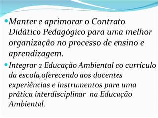 Manter e aprimorar o Contrato Didático Pedagógico para uma melhor organização no processo de ensino e aprendizagem. Integrar a Educação Ambiental ao currículo da escola,oferecendo aos docentes experiências e instrumentos para uma prática interdisciplinar  na Educação Ambiental. 