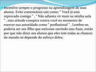 Incentive sempre o progresso na aprendizagem de seus alunos. Evite comentários tais como: “ Você já está reprovado comigo ” , “ Não adianta vir mais na minha aula ” , esta atitude conspira contra você no momento de exercer sua autoridade como “ profissional ” . Lembre-se, poderia ser seu filho que estivesse ouvindo esta frase, então por que não dizer aos alunos que eles tem todas as chances do mundo só depende do esforço deles; 