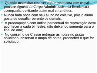 Quando necessitar resolver algum problema com os pais procure alguém do Corpo Administrativo da Escola para acompanhar, evitando assim mal entendidos. Nunca bata boca com seu aluno no coletivo, pois o aluno gosta de desafiar perante os demais.  A preocupação com índice percentual de reprovação deve acontecer a cada bimestre, não deixando somente para o final do ano;  No conselho de Classe entregar as notas no prazo solicitado, observar o mapa de notas, preencher o que for solicitado; 