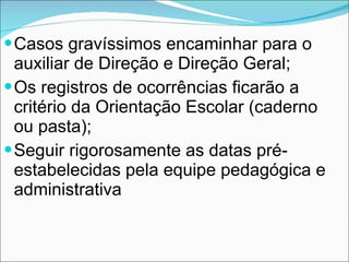Casos gravíssimos encaminhar para o auxiliar de Direção e Direção Geral; Os registros de ocorrências ficarão a critério da Orientação Escolar (caderno ou pasta); Seguir rigorosamente as datas pré-estabelecidas pela equipe pedagógica e administrativa 