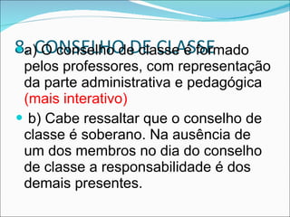 8. CONSELHO DE CLASSE a) O conselho de classe é formado pelos professores, com representação da parte administrativa e pedagógica  (mais interativo) b) Cabe ressaltar que o conselho de classe é soberano. Na ausência de um dos membros no dia do conselho de classe a responsabilidade é dos demais presentes. 