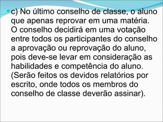 c) No último conselho de classe, o aluno que apenas reprovar em uma matéria. O conselho decidirá em uma votação entre todos os participantes do conselho a aprovação ou reprovação do aluno, pois deve-se levar em consideração as habilidades e competência do aluno. (Serão feitos os devidos relatórios por escrito, onde todos os membros do conselho de classe deverão assinar). 