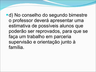 d) No conselho do segundo bimestre o professor deverá apresentar uma estimativa de possíveis alunos que poderão ser reprovados, para que se faça um trabalho em parceria supervisão e orientação junto à família. 
