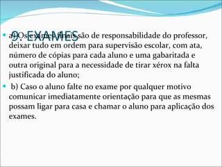 9. EXAMES a) Os exames finais são de responsabilidade do professor, deixar tudo em ordem para supervisão escolar, com ata, número de cópias para cada aluno e uma gabaritada e outra original para a necessidade de tirar xérox na falta justificada do aluno; b) Caso o aluno falte no exame por qualquer motivo comunicar imediatamente orientação para que as mesmas possam ligar para casa e chamar o aluno para aplicação dos exames. 