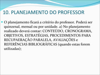10. PLANEJAMENTO DO PROFESSOR O planejamento ficará a critério do professor. Poderá ser quinzenal, mensal ou por unidade. a) No planejamento realizado deverá contar: CONTEÚDO, CRONOGRAMA, OBJETIVOS, ESTRATÉGIAS, PROCEDIMENTOS PARA RECUPAERAÇÃO PARALELA, AVALIAÇÕES e REFERÊNCIAS BIBLIOGRÁFICAS (quando estas forem utilizadas); 