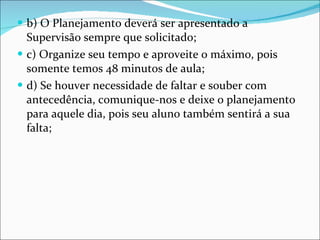 b) O Planejamento deverá ser apresentado a Supervisão sempre que solicitado;  c) Organize seu tempo e aproveite o máximo, pois somente temos 48 minutos de aula;  d) Se houver necessidade de faltar e souber com antecedência, comunique-nos e deixe o planejamento para aquele dia, pois seu aluno também sentirá a sua falta; 