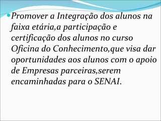 Promover a Integração dos alunos na faixa etária,a participação e certificação dos alunos no curso Oficina do Conhecimento,que visa dar oportunidades aos alunos com o apoio de Empresas parceiras,serem encaminhadas para o SENAI . 