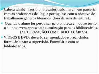 Caberá também aos bibliotecários trabalharem em parceria com as professoras de língua portuguesa com o objetivo de trabalharem gêneros literários. (fora da aula de leitura). Quando o aluno for pesquisar na biblioteca em outro turno, o aluno deverá apresentar autorização para os bibliotecários.  (AUTORIZAÇÃO COM BIBLIOTECÁRIAS).  VÍDEOS E DVDs deverão ser agendados e preenchidos formulário para a supervisão. Formulário com os bibliotecários. 