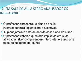 12. EM SALA DE AULA SERÃO ANALISADOS OS INDICADORES O professor apresentou o plano de aula.  (Com seqüência lógica clara e Objetiva). O planejamento está de acordo com plano de curso.  O professor trabalha questões implícitas em suas atividades. (Ler-compreender- interpretar e associar a fatos do cotidiano do aluno).   