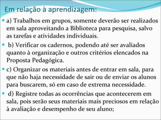 Em relação à aprendizagem:  a) Trabalhos em grupos, somente deverão ser realizados em sala aproveitando a Biblioteca para pesquisa, salvo as tarefas e atividades individuais. b) Verificar os cadernos, podendo até ser avaliados quanto à organização e outros critérios elencados na Proposta Pedagógica.  c) Organizar os materiais antes de entrar em sala, para que não haja necessidade de sair ou de enviar os alunos para buscarem, só em caso de extrema necessidade. d) Registre todas as ocorrências que acontecerem em sala, pois serão seus materiais mais preciosos em relação à avaliação e desempenho de seu aluno; 