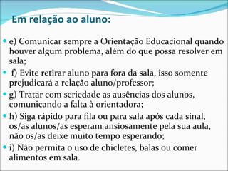 Em relação ao aluno: e) Comunicar sempre a Orientação Educacional quando houver algum problema, além do que possa resolver em sala; f) Evite retirar aluno para fora da sala, isso somente prejudicará a relação aluno/professor;  g) Tratar com seriedade as ausências dos alunos, comunicando a falta à orientadora;  h) Siga rápido para fila ou para sala após cada sinal, os/as alunos/as esperam ansiosamente pela sua aula, não os/as deixe muito tempo esperando;  i) Não permita o uso de chicletes, balas ou comer alimentos em sala. 