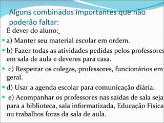Alguns combinados importantes que não poderão faltar: É dever do aluno:   a) Manter seu material escolar em ordem.  b) Fazer todas as atividades pedidas pelos professores em sala de aula e deveres para casa. c) Respeitar os colegas, professores, funcionários em geral.  d) Usar a agenda escolar para comunicação diária. e) Acompanhar os professores nas saídas de sala seja para a biblioteca, sala informatizada, Educação Física, ou trabalhos foras da sala de aula. 