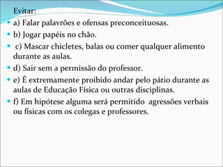 Evitar:  a) Falar palavrões e ofensas preconceituosas.  b) Jogar papéis no chão. c) Mascar chicletes, balas ou comer qualquer alimento durante as aulas.  d) Sair sem a permissão do professor.  e) É extremamente proibido andar pelo pátio durante as aulas de Educação Física ou outras disciplinas.  f) Em hipótese alguma será permitido  agressões verbais ou físicas com os colegas e professores. 