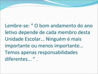 Lembre-se: “ O bom andamento do ano letivo depende de cada membro desta Unidade Escolar... Ninguém é mais importante ou menos importante... Temos apenas responsabilidades diferentes... ” . 