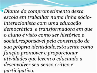 Diante do comprometimento desta escola em trabalhar numa linha sócio-interacionista com uma educação democrática  e transformadora em que o aluno é visto como ser histórico e social,responsável pela construção de sua própria identidade,esta sente como função promover e proporcionar atividades que levem o educando a desenvolver seu senso critico e participativo. 