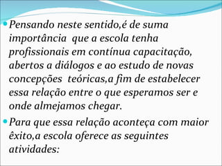 Pensando neste sentido,é de suma importância  que a escola tenha profissionais em contínua capacitação, abertos a diálogos e ao estudo de novas concepções  teóricas,a fim de estabelecer essa relação entre o que esperamos ser e onde almejamos chegar. Para que essa relação aconteça com maior êxito,a escola oferece as seguintes atividades: 