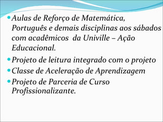 Aulas de Reforço de Matemática, Português e demais disciplinas aos sábados com acadêmicos  da Univille – Ação Educacional. Projeto de leitura integrado com o projeto Classe de Aceleração de Aprendizagem Projeto de Parceria de Curso Profissionalizante. 