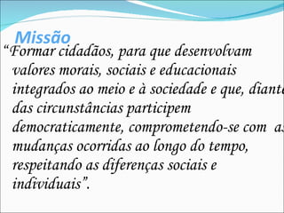 Missão “ Formar cidadãos, para que desenvolvam valores morais, sociais e educacionais integrados ao meio e à sociedade e que, diante das circunstâncias participem democraticamente, comprometendo-se com  as mudanças ocorridas ao longo do tempo, respeitando as diferenças sociais e individuais” . 