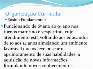 Organização Curricular Ensino Fundamental: Funcionando de 6º ano ao 9º ano nos turnos matutino e vespertino, cujo atendimento está voltando aos educandos de 10 aos 14 anos almejando um ambiente favorável que os leve buscar o aprimoramento de suas habilidades, a aquisição de novas informações formulando novos conhecimentos. 