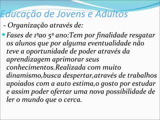 Educação de Jovens e Adultos - Organização através de: Fases de 1ºao 5º ano:Tem por finalidade resgatar os alunos que por alguma eventualidade não teve a oportunidade de poder através da aprendizagem aprimorar seus conhecimentos.Realizada com muito dinamismo,busca despertar,através de trabalhos apoiados com a auto estima,o gosto por estudar e assim poder ofertar uma nova possibilidade de ler o mundo que o cerca. 