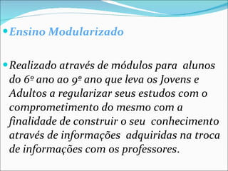 Ensino Modularizado Realizado através de módulos para  alunos do 6º ano ao 9º ano que leva os Jovens e Adultos a regularizar seus estudos com o comprometimento do mesmo com a finalidade de construir o seu  conhecimento através de informações  adquiridas na troca de informações com os professores . 