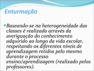 Enturmação Baseando-se na heterogeneidade das classes é realizada através da averiguação do conhecimento adquirido ao longo da vida escolar, respeitando os diferentes níveis de aprendizagem retidos pelo mesmo durante o processo ensino/aprendizagem (realizado pelos professores). 