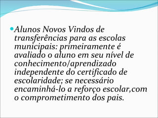 Alunos Novos Vindos de transferências para as escolas municipais: primeiramente é avaliado o aluno em seu nível de conhecimento/aprendizado independente do certificado de escolaridade; se necessário encaminhá-lo a reforço escolar,com o comprometimento dos pais. 