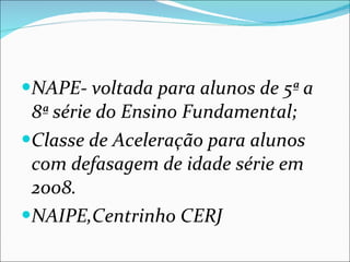 NAPE- voltada para alunos de 5ª a 8ª série do Ensino Fundamental; Classe de Aceleração para alunos com defasagem de idade série em 2008. NAIPE,Centrinho CERJ 