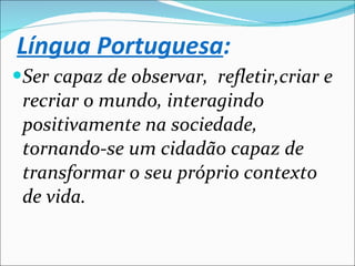 Ser capaz de observar,  refletir,criar e recriar o mundo, interagindo positivamente na sociedade, tornando-se um cidadão capaz de transformar o seu próprio contexto de vida. Língua Portuguesa : 