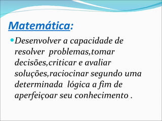 Matemática : Desenvolver a capacidade de resolver  problemas,tomar decisões,criticar e avaliar soluções,raciocinar segundo uma determinada  lógica a fim de aperfeiçoar seu conhecimento . 