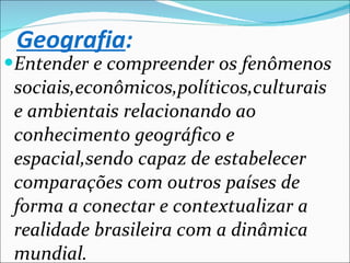 Entender e compreender os fenômenos sociais,econômicos,políticos,culturais e ambientais relacionando ao conhecimento geográfico e espacial,sendo capaz de estabelecer  comparações com outros países de forma a conectar e contextualizar a realidade brasileira com a dinâmica mundial. Geografia : 