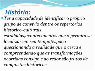 História : Ter a capacidade de identificar o próprio grupo de convívio dentre os repertórios histórico-culturais estudados,acontecimentos que o permita se localizar em seu tempo/espaço questionando a realidade que o cerca e compreendendo que as transformações ocorridas consigo e ao redor são frutos de conquistas históricas. 