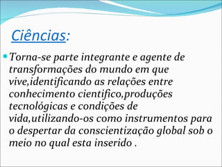 Torna-se parte integrante e agente de transformações do mundo em que vive,identificando as relações entre conhecimento cientifico,produções tecnológicas e condições de vida,utilizando-os como instrumentos para o despertar da conscientização global sob o meio no qual esta inserido . Ciências : 