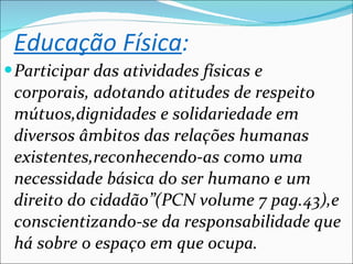 Educação Física : Participar das atividades físicas e corporais, adotando atitudes de respeito mútuos,dignidades e solidariedade em diversos âmbitos das relações humanas existentes,reconhecendo-as como uma necessidade básica do ser humano e um direito do cidadão”(PCN volume 7 pag.43),e conscientizando-se da responsabilidade que há sobre o espaço em que ocupa. 