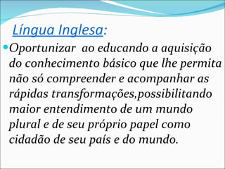 Oportunizar  ao educando a aquisição do conhecimento básico que lhe permita não só compreender e acompanhar as rápidas transformações,possibilitando maior entendimento de um mundo plural e de seu próprio papel como cidadão de seu país e do mundo. Língua Inglesa : 