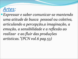 Artes : Expressar e saber comunicar-se mantendo uma atitude de busca  pessoal ou coletiva, articulando a percepção,a imaginação, a emoção, a sensibilidade e a reflexão ao realizar  e ao fluir das produções artísticas.”(PCN vol.6 pag.53) 