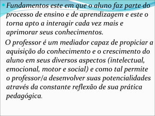Fundamentos este em que o aluno faz parte do processo de ensino e de aprendizagem e este o torna apto a interagir cada vez mais e aprimorar seus conhecimentos. O professor é um mediador capaz de propiciar a aquisição do conhecimento e o crescimento do aluno em seus diversos aspectos (intelectual, emocional, motor e social) e como tal permite o professor/a desenvolver suas potencialidades através da constante reflexão de sua prática pedagógica . 