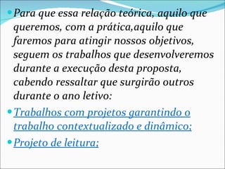 Para que essa relação teórica, aquilo que queremos, com a prática,aquilo que faremos para atingir nossos objetivos, seguem os trabalhos que desenvolveremos durante a execução desta proposta, cabendo ressaltar que surgirão outros durante o ano letivo: Trabalhos com projetos garantindo o trabalho contextualizado e dinâmico; Projeto de leitura; 