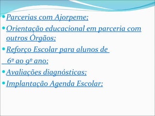 Parcerias com Ajorpeme; Orientação educacional em parceria com outros Órgãos; Reforço Escolar para alunos de  6º ao 9º ano; Avaliações diagnósticas; Implantação Agenda Escolar; 