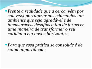 Frente a realidade que a cerca ,vêm por sua vez,oportunizar aos educandos um ambiente que seja agradável e de imensuráveis desafios a fim de fornecer uma maneira de transformar o seu cotidiano em novos horizontes. Para que essa prática se consolide é de suma importância : 
