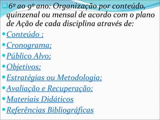 6º ao 9º ano: Organização por conteúdo, quinzenal ou mensal de acordo com o plano de Ação de cada disciplina através de: Conteúdo ; Cronograma; Público Alvo; Objetivos; Estratégias ou Metodologia; Avaliação e Recuperação; Materiais Didáticos Referências Bibliográficas 