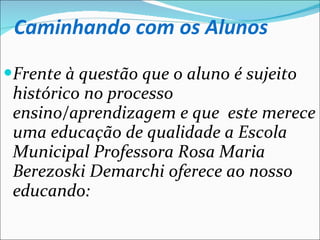 Caminhando com os Alunos Frente à questão que o aluno é sujeito histórico no processo ensino/aprendizagem e que  este merece uma educação de qualidade a Escola Municipal Professora Rosa Maria Berezoski Demarchi oferece ao nosso educando: 