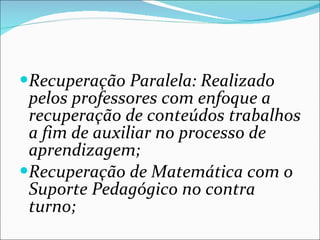 Recuperação Paralela: Realizado pelos professores com enfoque a recuperação de conteúdos trabalhos a fim de auxiliar no processo de aprendizagem; Recuperação de Matemática com o Suporte Pedagógico no contra turno; 